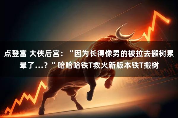 点登富 大侠后宫：“因为长得像男的被拉去搬树累晕了…？”哈哈哈铁T救火新版本铁T搬树