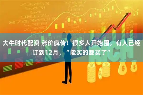 大牛时代配资 涨价疯传！很多人开始囤，有人已经订到12月，“能买的都买了”
