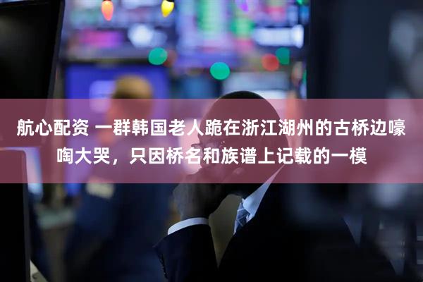 航心配资 一群韩国老人跪在浙江湖州的古桥边嚎啕大哭，只因桥名和族谱上记载的一模