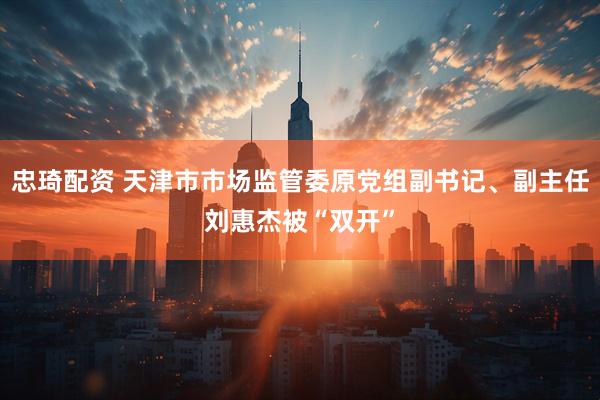 忠琦配资 天津市市场监管委原党组副书记、副主任刘惠杰被“双开”