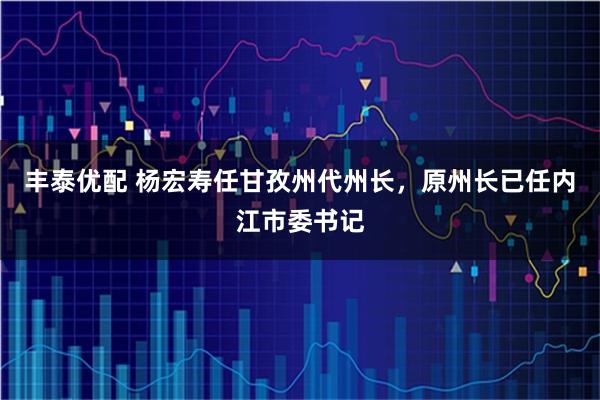 丰泰优配 杨宏寿任甘孜州代州长，原州长已任内江市委书记