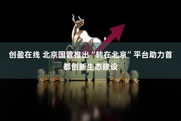 创盈在线 北京国管推出“转在北京”平台助力首都创新生态建设
