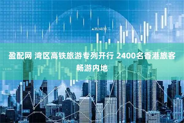 盈配网 湾区高铁旅游专列开行 2400名香港旅客畅游内地