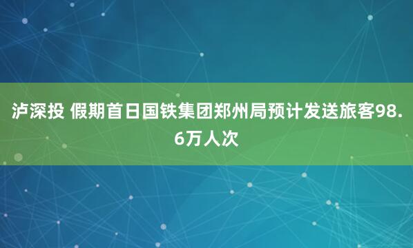 泸深投 假期首日国铁集团郑州局预计发送旅客98.6万人次