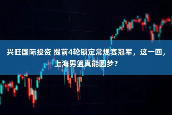 兴旺国际投资 提前4轮锁定常规赛冠军，这一回，上海男篮真能圆梦？